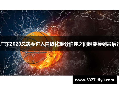 广东2020总决赛进入白热化难分伯仲之间谁能笑到最后？